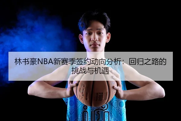 林书豪NBA新赛季签约动向分析：回归之路的挑战与机遇